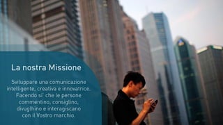 La nostra Missione
Sviluppare una comunicazione
intelligente, creativa e innovatrice.
Facendo si’ che le persone
commentino, consiglino,
divuglhino e interagiscano
con il Vostro marchio.
 