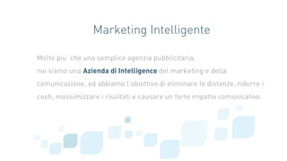 Marketing Intelligente
Molto piu’ che una semplice agenzia pubblicitaria,
noi siamo una Azienda di Intelligence del marketing e della
comunicazione, ed abbiamo l’obiettivo di eliminare le distanze, ridurre i
costi, massimizzare i risultati e causare un forte impatto comunicativo.
 