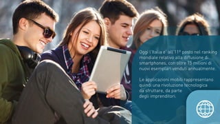 Oggi l’Italia e’ all’11º posto nel ranking
mondiale relativo alla diffusione di
smartphones, con oltre 15 milioni di
nuovi esemplari venduti annualmente.
Le applicazioni mobili rappresentano
quindi una rivoluzione tecnologica
da sfruttare, da parte
degli imprenditori.
 