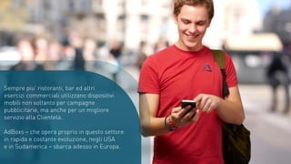 Sempre piu’ ristoranti, bar ed altri
esercizi commerciali utilizzano dispositivi
mobili non soltanto per campagne
pubblicitarie, ma anche per un migliore
servizio alla Clientela.
AdBoxs – che opera proprio in questo settore
in rapida e costante evoluzione, negli USA
e in Sudamerica – sbarca adesso in Europa.
 