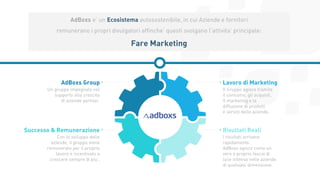 6
AdBoxs e’ un Ecosistema autosostenibile, in cui Aziende e fornitori
remunerano i propri divulgatori affinche’ questi svolgano l’attivita’ principale:
Fare Marketing
Un gruppo impegnato nel
supporto alla crescita
di aziende partner.
AdBoxs Group
Con lo sviluppo delle
aziende, il gruppo viene
remunerato per il proprio
lavoro e incentivato a
crescere sempre di piu’.
Successo & Remunerazione
Il Gruppo agisce tramite
il consumo, gli acquisti,
Il marketing e la
diffusione di prodotti
e servizi delle aziende.
Lavoro di Marketing
I risultati arrivano
rapidamente.
AdBoxs agisce come un
vero e proprio fascio di
luce intensa nelle aziende
di qualsiasi dimensione.
Risultati Reali
 