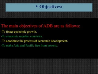 The main objectives of ADB are as follows:
-To foster economic growth.
-To cooperate member countries.
-To accelerate the process of economic development.
-To make Asia and Pacific free from poverty.
• Objectives:
 