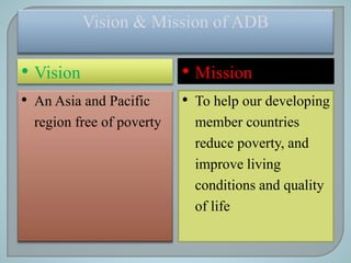 Vision & Mission of ADB
• Vision • Mission
• An Asia and Pacific
region free of poverty
• To help our developing
member countries
reduce poverty, and
improve living
conditions and quality
of life
 