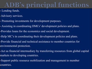 - Lending funds.
-Advisory services.
- Promoting investments for development purposes.
- Assisting in coordinating DMCs’development policies and plans.
-Provides loans for the economics and social development.
-Help MC’s in coordinating their development policies and plans.
-Provide financial and technical assistance to member countries for
environmental protection.
-Act as financial intermediary by transferring resources from global capital
markets to developing countries.
-Support public resource mobilization and management to member
countries.
 
