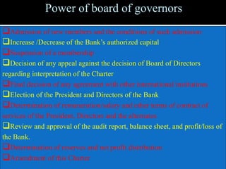 Power of board of governors
Admission of new members and the conditions of such admission
Increase /Decrease of the Bank’s authorized capital
Suspension of a membership
Decision of any appeal against the decision of Board of Directors
regarding interpretation of the Charter
Final decision of any agreement with other international institutions
Election of the President and Directors of the Bank
Determination of remuneration/salary and other terms of contract of
services of the President, Directors and the alternates
Review and approval of the audit report, balance sheet, and profit/loss of
the Bank.
Determination of reserves and net profit distribution
Amendment of this Charter
 