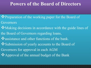 Powers of the Board of Directors
Preparation of the working paper for the Board of
Governors
Making decisions in accordance with the guide lines of
the Board of Governors regarding loans,
assistance and other functions of the bank.
Submission of yearly accounts to the Board of
Governors for approval in each AGM
Approval of the annual budget of the Bank
 