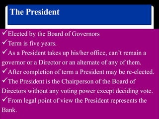 The President
Elected by the Board of Governors
Term is five years.
As a President takes up his/her office, can’t remain a
governor or a Director or an alternate of any of them.
After completion of term a President may be re-elected.
The President is the Chairperson of the Board of
Directors without any voting power except deciding vote.
From legal point of view the President represents the
Bank.
 