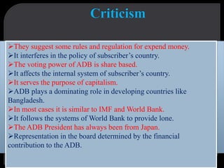 They suggest some rules and regulation for expend money.
It interferes in the policy of subscriber’s country.
The voting power of ADB is share based.
It affects the internal system of subscriber’s country.
It serves the purpose of capitalism.
ADB plays a dominating role in developing countries like
Bangladesh.
In most cases it is similar to IMF and World Bank.
It follows the systems of World Bank to provide lone.
The ADB President has always been from Japan.
Representation in the board determined by the financial
contribution to the ADB.
 