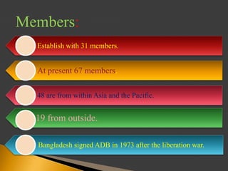 Members:
Establish with 31 members.
At present 67 members.
48 are from within Asia and the Pacific.
19 from outside.
Bangladesh signed ADB in 1973 after the liberation war.
 