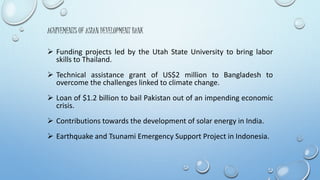 ACHIVEMENTS OF ASIAN DEVELOPMENT BANK 
 Funding projects led by the Utah State University to bring labor 
skills to Thailand. 
 Technical assistance grant of US$2 million to Bangladesh to 
overcome the challenges linked to climate change. 
 Loan of $1.2 billion to bail Pakistan out of an impending economic 
crisis. 
 Contributions towards the development of solar energy in India. 
 Earthquake and Tsunami Emergency Support Project in Indonesia. 
 