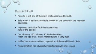 CHALLENGES OF ADB 
 Poverty is still one of the main challenges faced by ADB. 
 Safe water is still not available to 60% of the people in the member 
countries. 
 Improved sanitation facilities not reached 
70% of the people. 
 Out of every 100 children, 40 die before they 
reach the age of 15. Infant mortality rate is very high. 
 Half of the undernourished population of the world lives in Asia. 
 Rising inflation has adversely impacted growth rates in Asia 
 