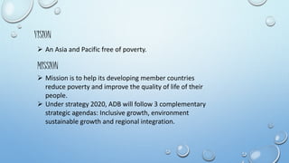 VISION 
 An Asia and Pacific free of poverty. 
MISSION 
 Mission is to help its developing member countries 
reduce poverty and improve the quality of life of their 
people. 
 Under strategy 2020, ADB will follow 3 complementary 
strategic agendas: Inclusive growth, environment 
sustainable growth and regional integration. 
 