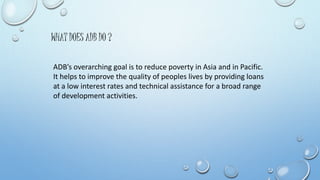 WHAT DOES ADB DO ? 
ADB’s overarching goal is to reduce poverty in Asia and in Pacific. 
It helps to improve the quality of peoples lives by providing loans 
at a low interest rates and technical assistance for a broad range 
of development activities. 
 