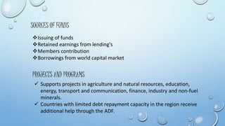 SOURCES OF FUNDS 
Issuing of funds 
Retained earnings from lending's 
Members contribution 
Borrowings from world capital market 
PROJECTS AND PROGRAMS 
 Supports projects in agriculture and natural resources, education, 
energy, transport and communication, finance, industry and non-fuel 
minerals. 
 Countries with limited debt repayment capacity in the region receive 
additional help through the ADF. 
 