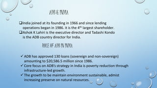 ADB & INDIA 
India joined at its founding in 1966 and since lending 
operations began in 1986. it is the 4th largest shareholder. 
Ashok K Lahiri is the executive director and Tadashi Kondo 
is the ADB country director for India. 
ROLE OF ADB IN INDIA 
 ADB has approved 130 loans (sovereign and non-sovereign) 
amounting to $20,586.5 million since 1986. 
 Core focus on ADB’s strategy in India is poverty reduction through 
infrastructure-led growth. 
 The growth to be maintain environment sustainable, admist 
increasing preserve on natural resources. 
 