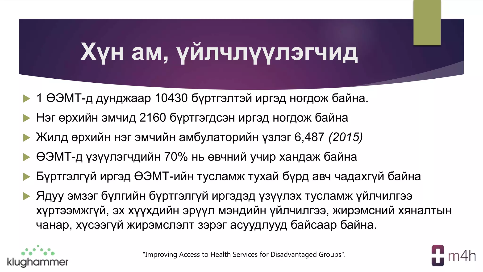 "Improving Access to Health Services for Disadvantaged Groups".
Хүн ам, үйлчлүүлэгчид
 1 ӨЭМТ-д дунджаар 10430 бүртгэлтэй иргэд ногдож байна.
 Нэг өрхийн эмчид 2160 бүртгэгдсэн иргэд ногдож байна
 Жилд өрхийн нэг эмчийн амбулаторийн үзлэг 6,487 (2015)
 ӨЭМТ-д үзүүлэгчдийн 70% нь өвчний учир хандаж байна
 Бүртгэлгүй иргэд ӨЭМТ-ийн тусламж тухай бүрд авч чадахгүй байна
 Ядуу эмзэг бүлгийн бүртгэлгүй иргэдэд үзүүлэх тусламж үйлчилгээ
хүртээмжгүй, эх хүүхдийн эрүүл мэндийн үйлчилгээ, жирэмсний хяналтын
чанар, хүсээгүй жирэмслэлт зэрэг асуудлууд байсаар байна.
 
