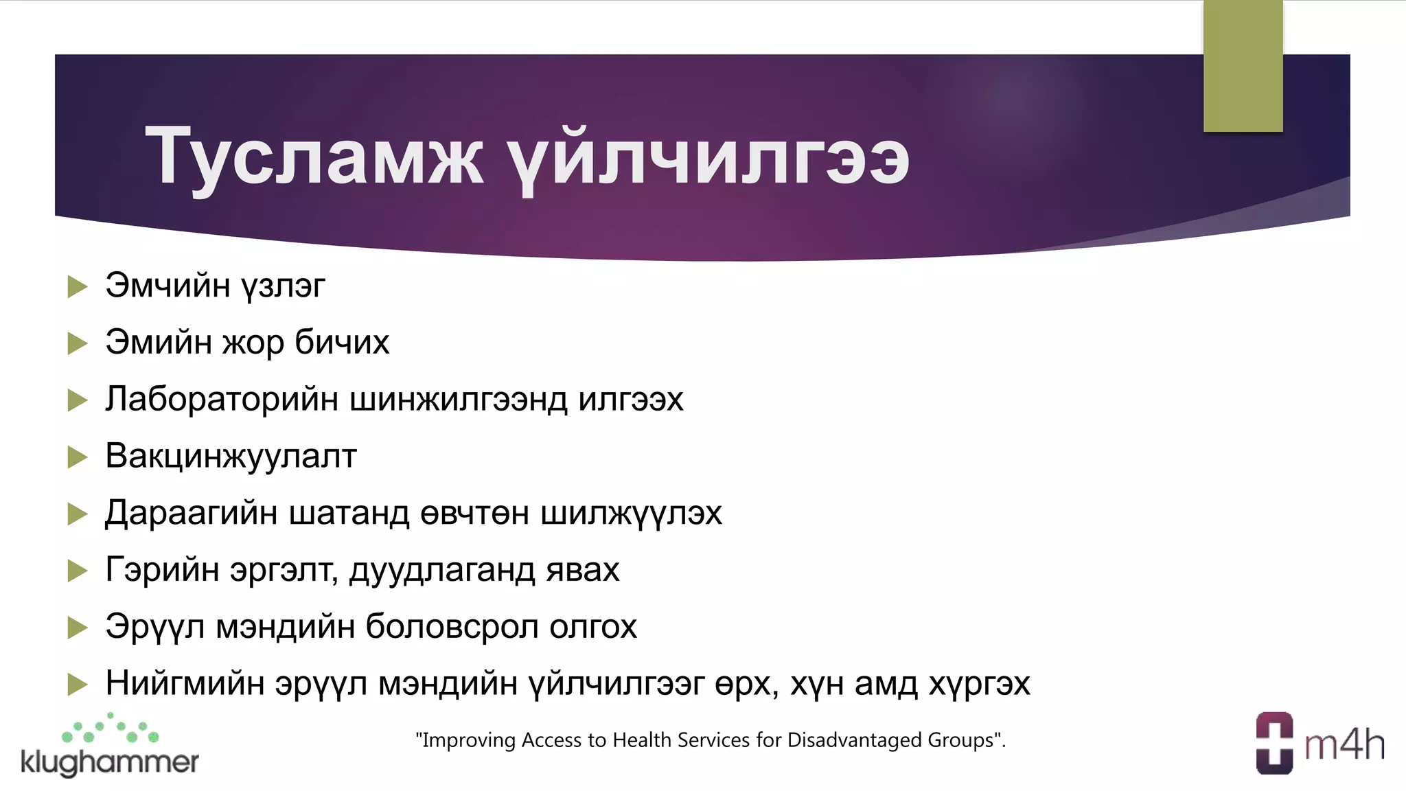 "Improving Access to Health Services for Disadvantaged Groups".
Тусламж үйлчилгээ
 Эмчийн үзлэг
 Эмийн жор бичих
 Лабораторийн шинжилгээнд илгээх
 Вакцинжуулалт
 Дараагийн шатанд өвчтөн шилжүүлэх
 Гэрийн эргэлт, дуудлаганд явах
 Эрүүл мэндийн боловсрол олгох
 Нийгмийн эрүүл мэндийн үйлчилгээг өрх, хүн амд хүргэх
 