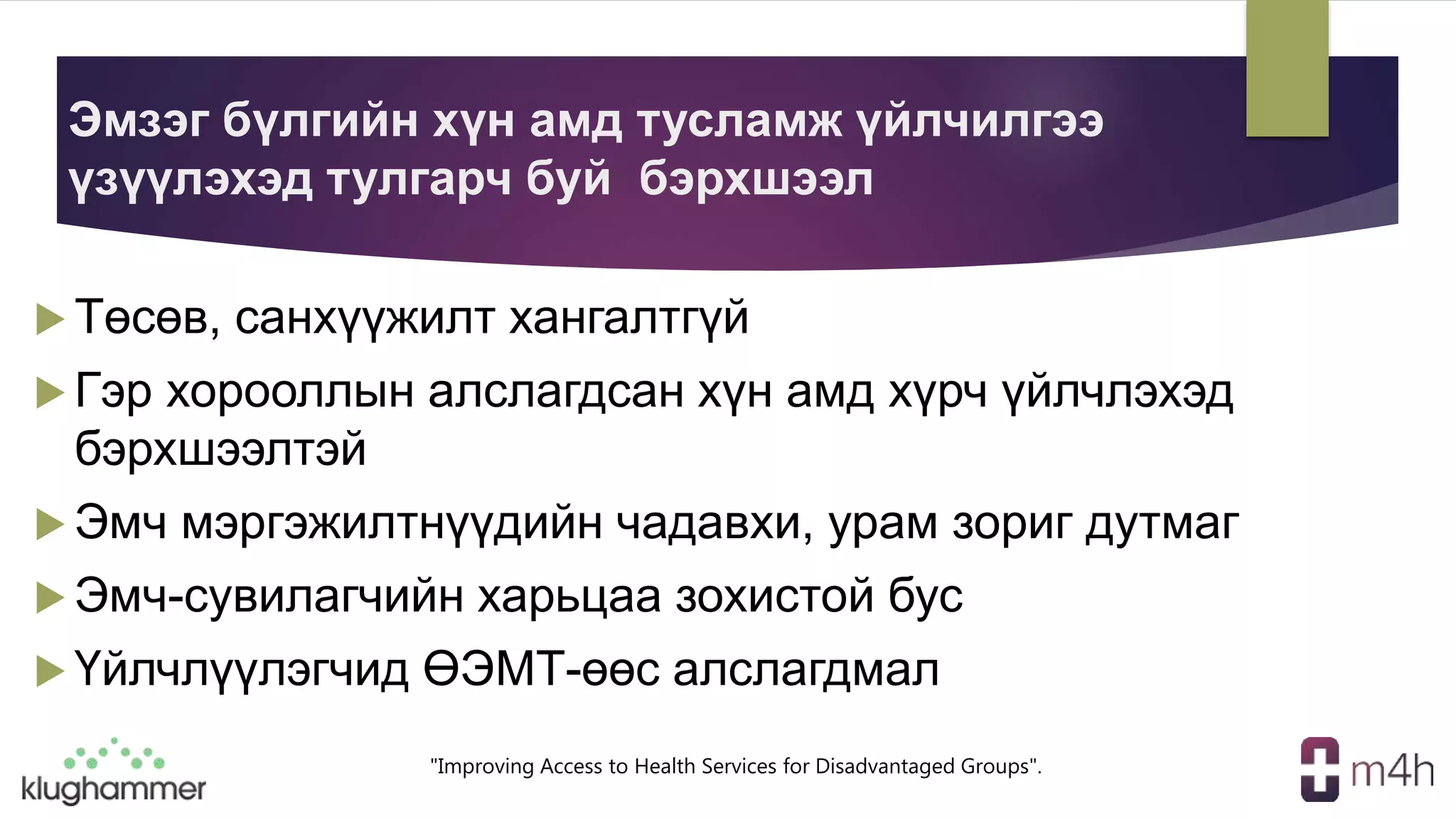 "Improving Access to Health Services for Disadvantaged Groups".
Эмзэг бүлгийн хүн амд тусламж үйлчилгээ
үзүүлэхэд тулгарч буй бэрхшээл
 Төсөв, санхүүжилт хангалтгүй
 Гэр хорооллын алслагдсан хүн амд хүрч үйлчлэхэд
бэрхшээлтэй
 Эмч мэргэжилтнүүдийн чадавхи, урам зориг дутмаг
 Эмч-сувилагчийн харьцаа зохистой бус
 Үйлчлүүлэгчид ӨЭМТ-өөс алслагдмал
 