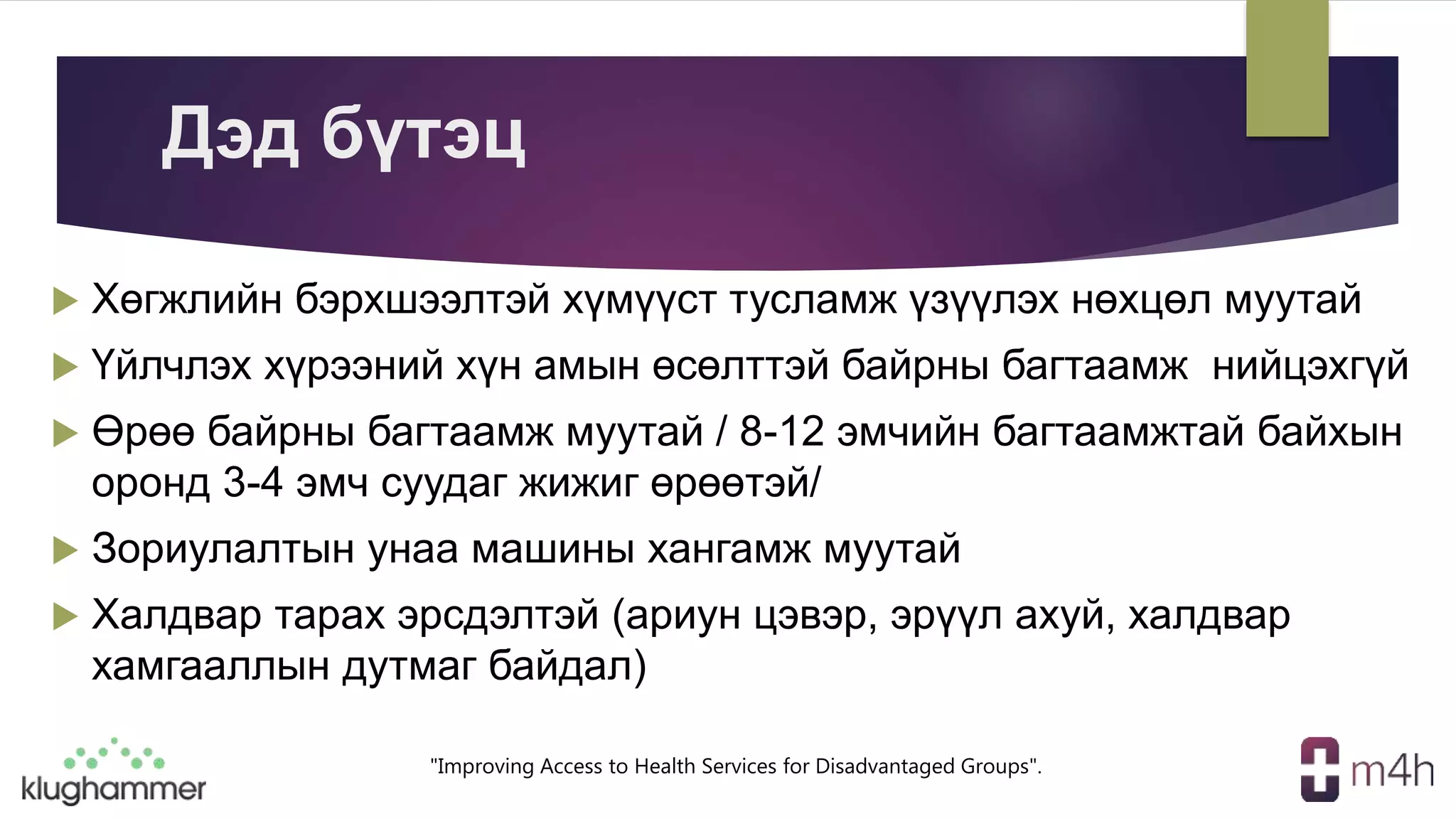 "Improving Access to Health Services for Disadvantaged Groups".
Дэд бүтэц
 Хөгжлийн бэрхшээлтэй хүмүүст тусламж үзүүлэх нөхцөл муутай
 Үйлчлэх хүрээний хүн амын өсөлттэй байрны багтаамж нийцэхгүй
 Өрөө байрны багтаамж муутай / 8-12 эмчийн багтаамжтай байхын
оронд 3-4 эмч суудаг жижиг өрөөтэй/
 Зориулалтын унаа машины хангамж муутай
 Халдвар тарах эрсдэлтэй (ариун цэвэр, эрүүл ахуй, халдвар
хамгааллын дутмаг байдал)
 