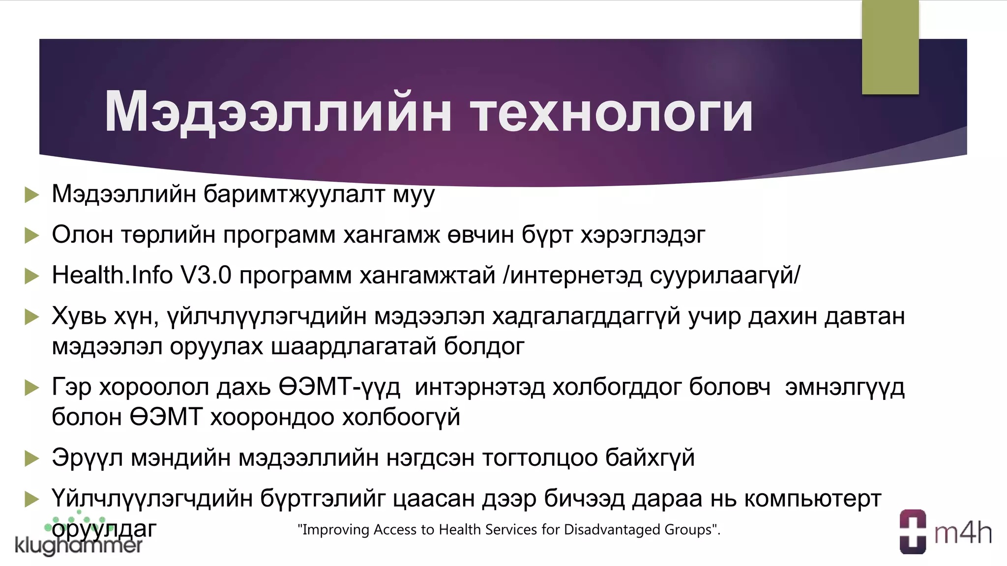 "Improving Access to Health Services for Disadvantaged Groups".
Мэдээллийн технологи
 Мэдээллийн баримтжуулалт муу
 Олон төрлийн программ хангамж өвчин бүрт хэрэглэдэг
 Health.Info V3.0 программ хангамжтай /интернетэд суурилаагүй/
 Хувь хүн, үйлчлүүлэгчдийн мэдээлэл хадгалагддаггүй учир дахин давтан
мэдээлэл оруулах шаардлагатай болдог
 Гэр хороолол дахь ӨЭМТ-үүд интэрнэтэд холбогддог боловч эмнэлгүүд
болон ӨЭМТ хоорондоо холбоогүй
 Эрүүл мэндийн мэдээллийн нэгдсэн тогтолцоо байхгүй
 Үйлчлүүлэгчдийн бүртгэлийг цаасан дээр бичээд дараа нь компьютерт
оруулдаг
 