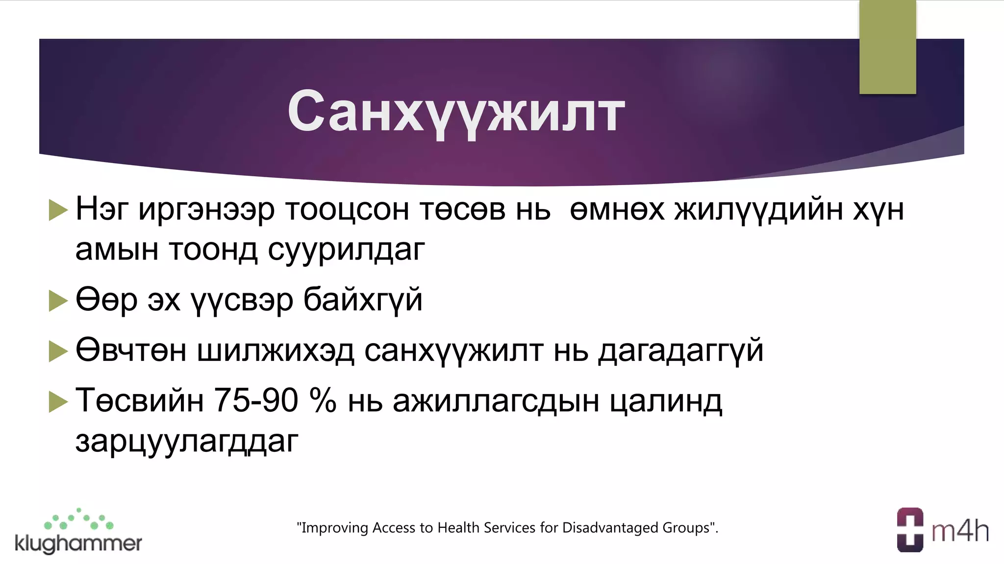 "Improving Access to Health Services for Disadvantaged Groups".
Санхүүжилт
 Нэг иргэнээр тооцсон төсөв нь өмнөх жилүүдийн хүн
амын тоонд суурилдаг
 Өөр эх үүсвэр байхгүй
 Өвчтөн шилжихэд санхүүжилт нь дагадаггүй
 Төсвийн 75-90 % нь ажиллагсдын цалинд
зарцуулагддаг
 