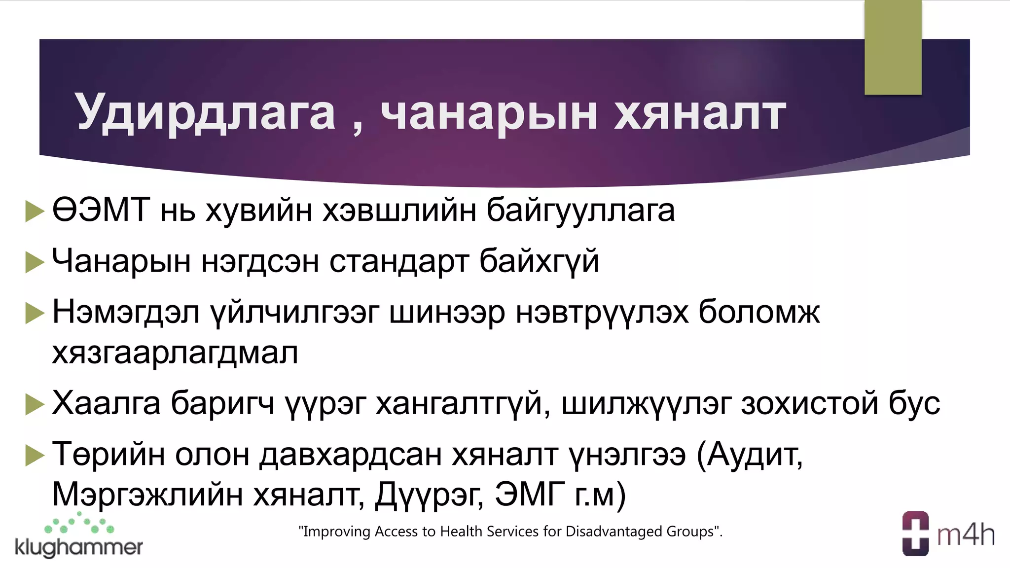 "Improving Access to Health Services for Disadvantaged Groups".
Удирдлага , чанарын хяналт
 ӨЭМТ нь хувийн хэвшлийн байгууллага
 Чанарын нэгдсэн стандарт байхгүй
 Нэмэгдэл үйлчилгээг шинээр нэвтрүүлэх боломж
хязгаарлагдмал
 Хаалга баригч үүрэг хангалтгүй, шилжүүлэг зохистой бус
 Төрийн олон давхардсан хяналт үнэлгээ (Аудит,
Мэргэжлийн хяналт, Дүүрэг, ЭМГ г.м)
 