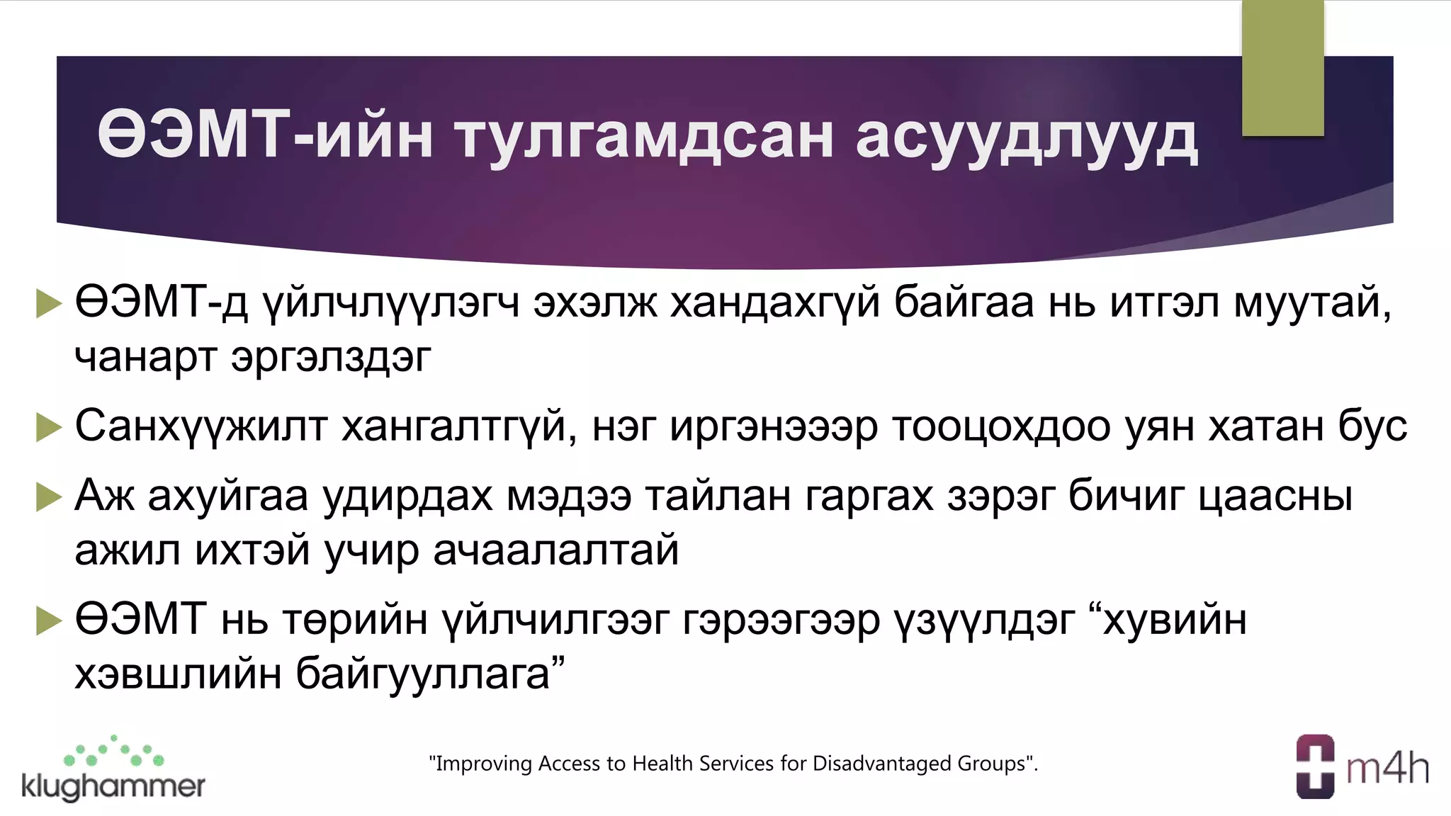 "Improving Access to Health Services for Disadvantaged Groups".
ӨЭМТ-ийн тулгамдсан асуудлууд
 ӨЭМТ-д үйлчлүүлэгч эхэлж хандахгүй байгаа нь итгэл муутай,
чанарт эргэлздэг
 Санхүүжилт хангалтгүй, нэг иргэнэээр тооцохдоо уян хатан бус
 Аж ахуйгаа удирдах мэдээ тайлан гаргах зэрэг бичиг цаасны
ажил ихтэй учир ачаалалтай
 ӨЭМТ нь төрийн үйлчилгээг гэрээгээр үзүүлдэг “хувийн
хэвшлийн байгууллага”
 