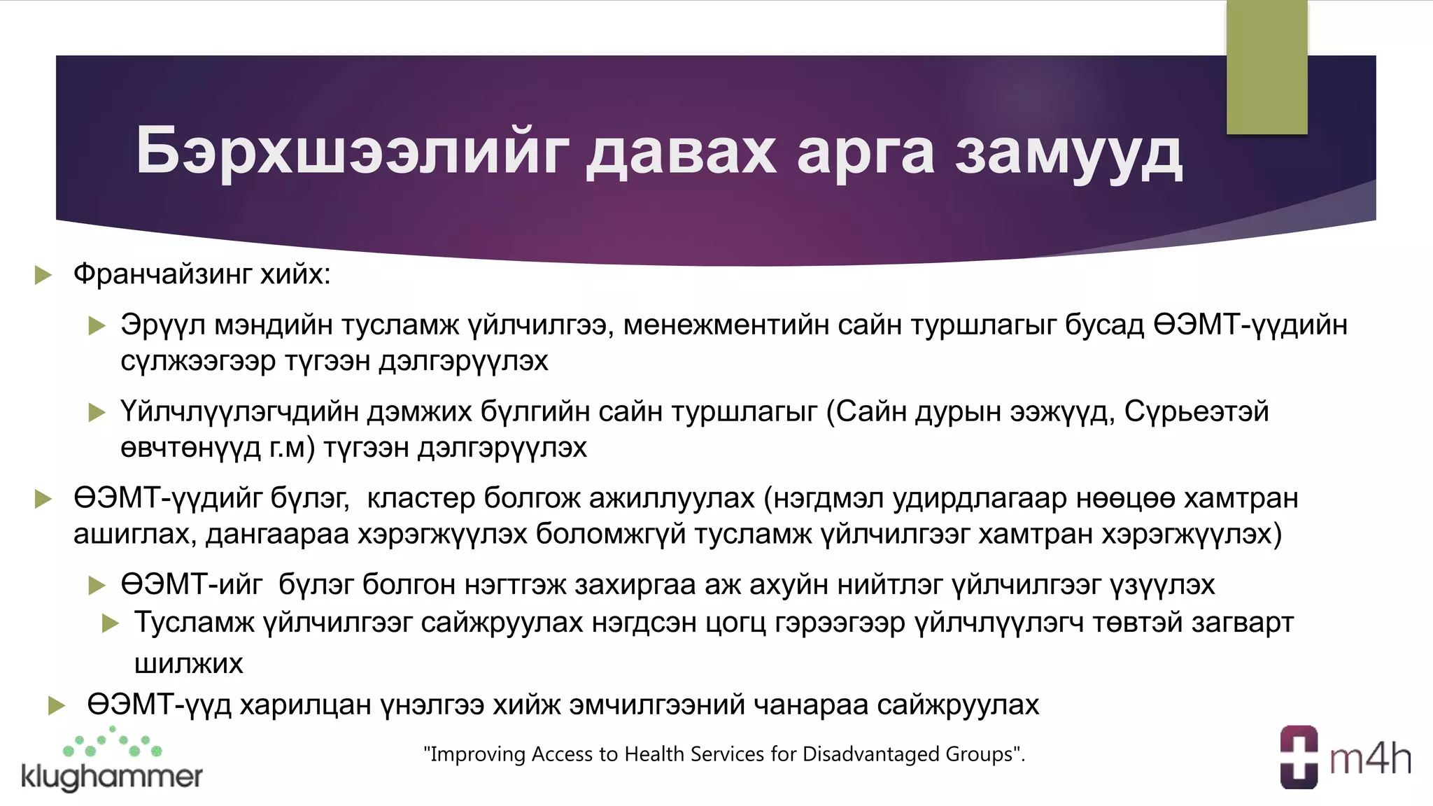 "Improving Access to Health Services for Disadvantaged Groups".
Бэрхшээлийг давах арга замууд
 Франчайзинг хийх:
 Эрүүл мэндийн тусламж үйлчилгээ, менежментийн сайн туршлагыг бусад ӨЭМТ-үүдийн
сүлжээгээр түгээн дэлгэрүүлэх
 Үйлчлүүлэгчдийн дэмжих бүлгийн сайн туршлагыг (Сайн дурын ээжүүд, Сүрьеэтэй
өвчтөнүүд г.м) түгээн дэлгэрүүлэх
 ӨЭМТ-үүдийг бүлэг, кластер болгож ажиллуулах (нэгдмэл удирдлагаар нөөцөө хамтран
ашиглах, дангаараа хэрэгжүүлэх боломжгүй тусламж үйлчилгээг хамтран хэрэгжүүлэх)
 ӨЭМТ-ийг бүлэг болгон нэгтгэж захиргаа аж ахуйн нийтлэг үйлчилгээг үзүүлэх
 Тусламж үйлчилгээг сайжруулах нэгдсэн цогц гэрээгээр үйлчлүүлэгч төвтэй загварт
шилжих
 ӨЭМТ-үүд харилцан үнэлгээ хийж эмчилгээний чанараа сайжруулах
 