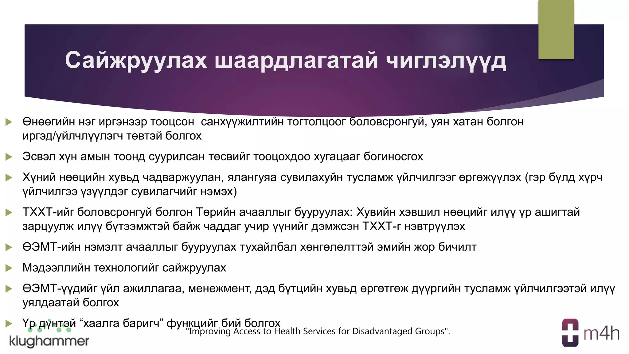 "Improving Access to Health Services for Disadvantaged Groups".
Сайжруулах шаардлагатай чиглэлүүд
 Өнөөгийн нэг иргэнээр тооцсон санхүүжилтийн тогтолцоог боловсронгуй, уян хатан болгон
иргэд/үйлчлүүлэгч төвтэй болгох
 Эсвэл хүн амын тоонд суурилсан төсвийг тооцохдоо хугацааг богиносгох
 Хүний нөөцийн хувьд чадваржуулан, ялангуяа сувилахуйн тусламж үйлчилгээг өргөжүүлэх (гэр бүлд хүрч
үйлчилгээ үзүүлдэг сувилагчийг нэмэх)
 ТХХТ-ийг боловсронгуй болгон Төрийн ачааллыг бууруулах: Хувийн хэвшил нөөцийг илүү үр ашигтай
зарцуулж илүү бүтээмжтэй байж чаддаг учир үүнийг дэмжсэн ТХХТ-г нэвтрүүлэх
 ӨЭМТ-ийн нэмэлт ачааллыг бууруулах тухайлбал хөнгөлөлттэй эмийн жор бичилт
 Мэдээллийн технологийг сайжруулах
 ӨЭМТ-үүдийг үйл ажиллагаа, менежмент, дэд бүтцийн хувьд өргөтгөж дүүргийн тусламж үйлчилгээтэй илүү
уялдаатай болгох
 Үр дүнтэй “хаалга баригч” функцийг бий болгох
 
