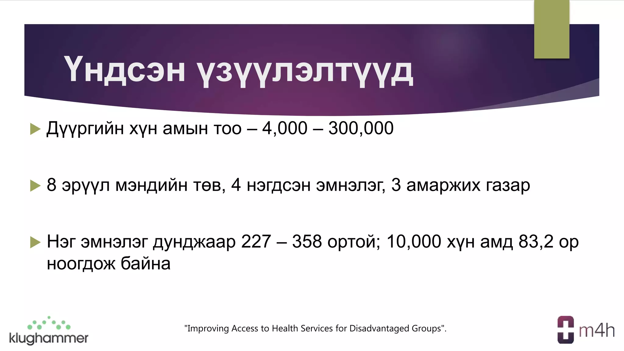 "Improving Access to Health Services for Disadvantaged Groups".
Үндсэн үзүүлэлтүүд
 Дүүргийн хүн амын тоо – 4,000 – 300,000
 8 эрүүл мэндийн төв, 4 нэгдсэн эмнэлэг, 3 амаржих газар
 Нэг эмнэлэг дунджаар 227 – 358 ортой; 10,000 хүн амд 83,2 ор
ноогдож байна
 