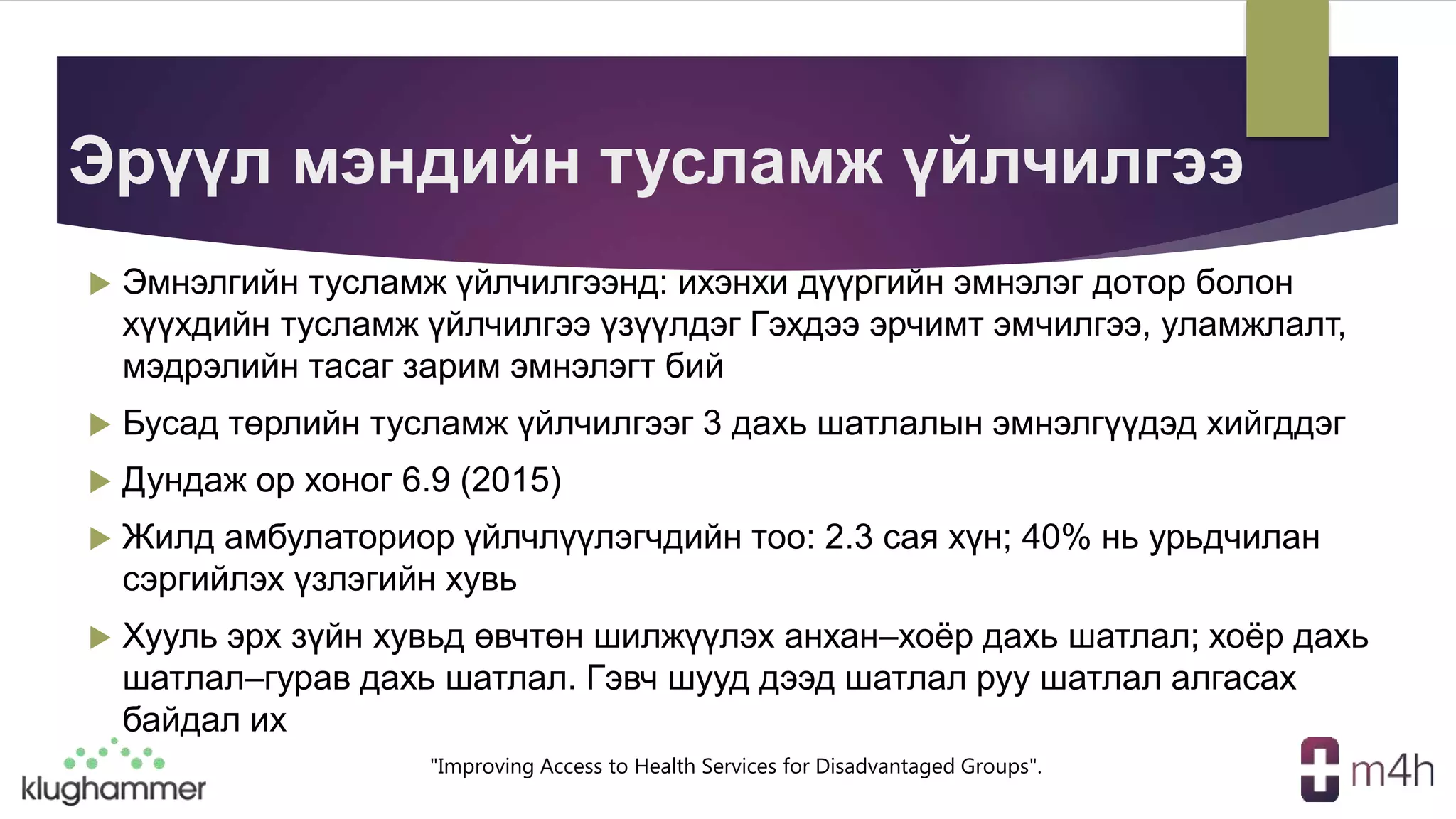 "Improving Access to Health Services for Disadvantaged Groups".
Эрүүл мэндийн тусламж үйлчилгээ
 Эмнэлгийн тусламж үйлчилгээнд: ихэнхи дүүргийн эмнэлэг дотор болон
хүүхдийн тусламж үйлчилгээ үзүүлдэг Гэхдээ эрчимт эмчилгээ, уламжлалт,
мэдрэлийн тасаг зарим эмнэлэгт бий
 Бусад төрлийн тусламж үйлчилгээг 3 дахь шатлалын эмнэлгүүдэд хийгддэг
 Дундаж ор хоног 6.9 (2015)
 Жилд амбулаториор үйлчлүүлэгчдийн тоо: 2.3 сая хүн; 40% нь урьдчилан
сэргийлэх үзлэгийн хувь
 Хууль эрх зүйн хувьд өвчтөн шилжүүлэх анхан–хоёр дахь шатлал; хоёр дахь
шатлал–гурав дахь шатлал. Гэвч шууд дээд шатлал руу шатлал алгасах
байдал их
 