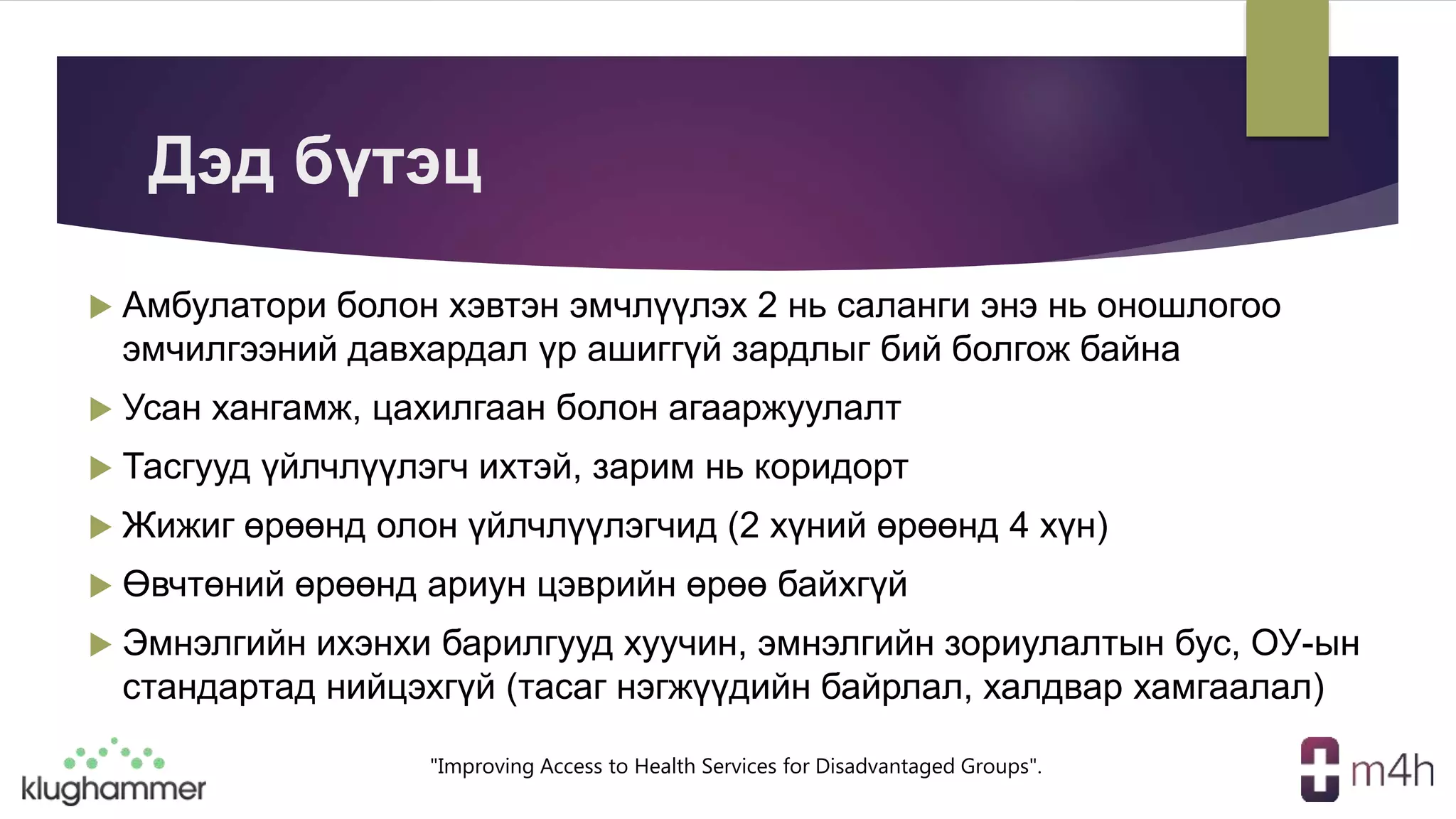 "Improving Access to Health Services for Disadvantaged Groups".
Дэд бүтэц
 Амбулатори болон хэвтэн эмчлүүлэх 2 нь саланги энэ нь оношлогоо
эмчилгээний давхардал үр ашиггүй зардлыг бий болгож байна
 Усан хангамж, цахилгаан болон агааржуулалт
 Тасгууд үйлчлүүлэгч ихтэй, зарим нь коридорт
 Жижиг өрөөнд олон үйлчлүүлэгчид (2 хүний өрөөнд 4 хүн)
 Өвчтөний өрөөнд ариун цэврийн өрөө байхгүй
 Эмнэлгийн ихэнхи барилгууд хуучин, эмнэлгийн зориулалтын бус, ОУ-ын
стандартад нийцэхгүй (тасаг нэгжүүдийн байрлал, халдвар хамгаалал)
 