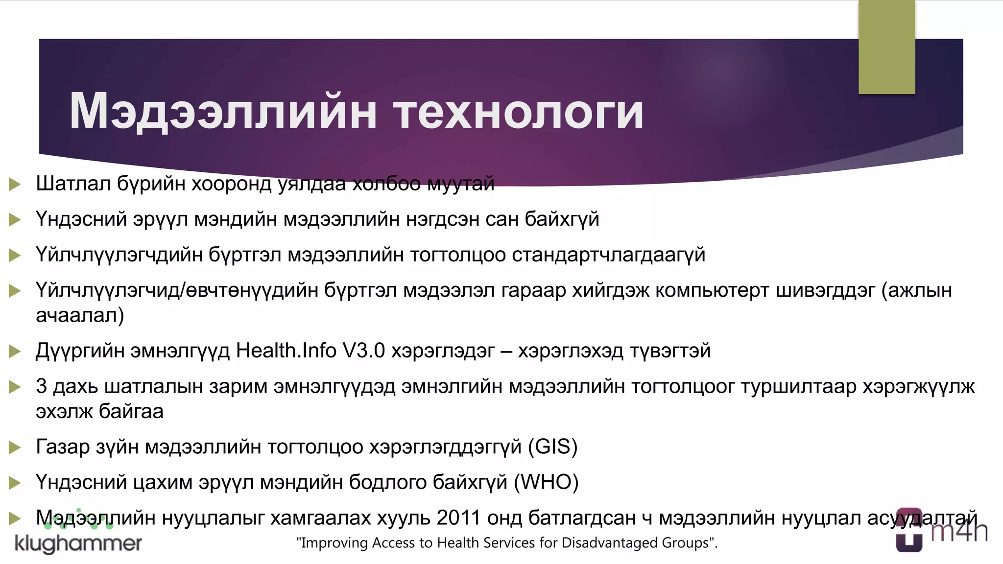 "Improving Access to Health Services for Disadvantaged Groups".
Мэдээллийн технологи
 Шатлал бүрийн хооронд уялдаа холбоо муутай
 Үндэсний эрүүл мэндийн мэдээллийн нэгдсэн сан байхгүй
 Үйлчлүүлэгчдийн бүртгэл мэдээллийн тогтолцоо стандартчлагдаагүй
 Үйлчлүүлэгчид/өвчтөнүүдийн бүртгэл мэдээлэл гараар хийгдэж компьютерт шивэгддэг (ажлын
ачаалал)
 Дүүргийн эмнэлгүүд Health.Info V3.0 хэрэглэдэг – хэрэглэхэд түвэгтэй
 3 дахь шатлалын зарим эмнэлгүүдэд эмнэлгийн мэдээллийн тогтолцоог туршилтаар хэрэгжүүлж
эхэлж байгаа
 Газар зүйн мэдээллийн тогтолцоо хэрэглэгддэггүй (GIS)
 Үндэсний цахим эрүүл мэндийн бодлого байхгүй (WHO)
 Мэдээллийн нууцлалыг хамгаалах хууль 2011 онд батлагдсан ч мэдээллийн нууцлал асуудалтай
 