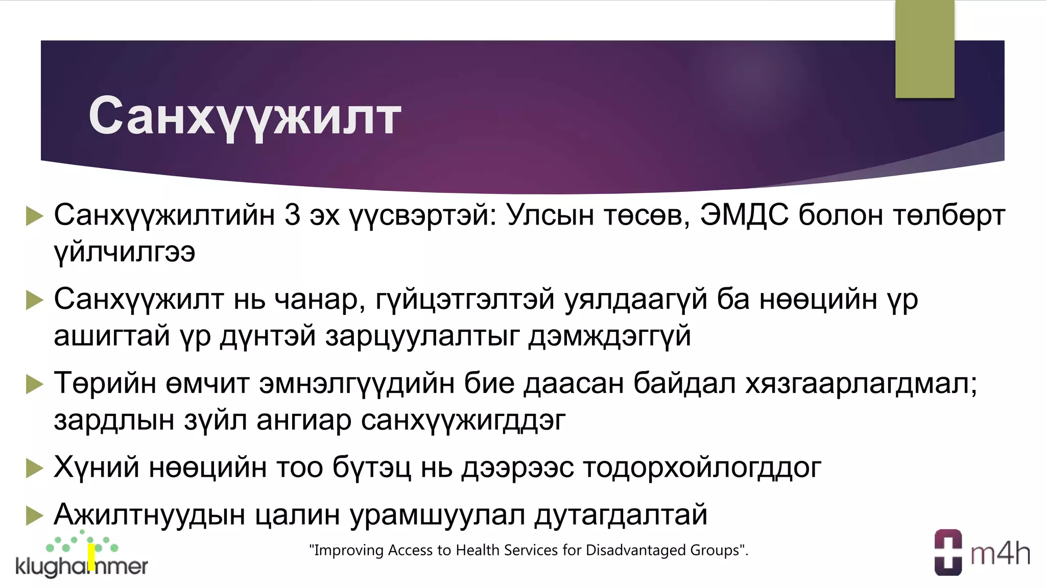 "Improving Access to Health Services for Disadvantaged Groups".
Санхүүжилт
 Санхүүжилтийн 3 эх үүсвэртэй: Улсын төсөв, ЭМДС болон төлбөрт
үйлчилгээ
 Санхүүжилт нь чанар, гүйцэтгэлтэй уялдаагүй ба нөөцийн үр
ашигтай үр дүнтэй зарцуулалтыг дэмждэггүй
 Төрийн өмчит эмнэлгүүдийн бие даасан байдал хязгаарлагдмал;
зардлын зүйл ангиар санхүүжигддэг
 Хүний нөөцийн тоо бүтэц нь дээрээс тодорхойлогддог
 Ажилтнуудын цалин урамшуулал дутагдалтай
 