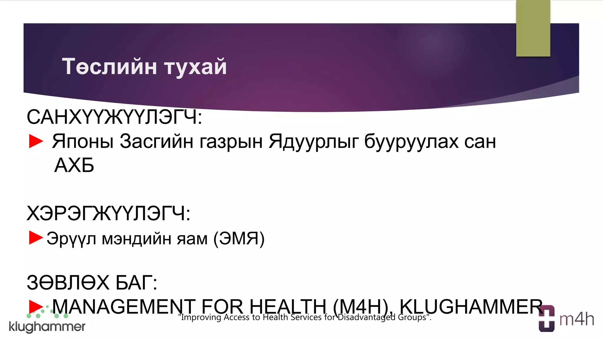 "Improving Access to Health Services for Disadvantaged Groups".
САНХҮҮЖҮҮЛЭГЧ:
► Японы Засгийн газрын Ядуурлыг бууруулах сан
АХБ
ХЭРЭГЖҮҮЛЭГЧ:
►Эрүүл мэндийн яам (ЭМЯ)
ЗӨВЛӨХ БАГ:
► MANAGEMENT FOR HEALTH (M4H), KLUGHAMMER
Төслийн тухай
 