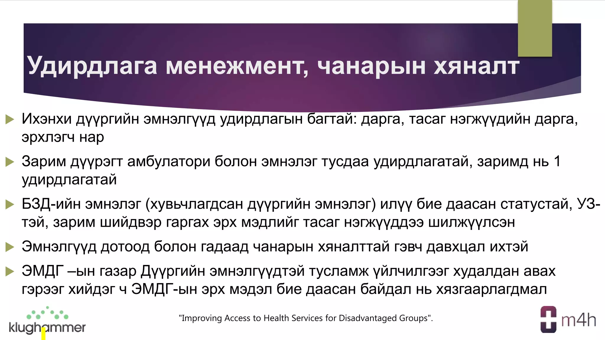 "Improving Access to Health Services for Disadvantaged Groups".
Удирдлага менежмент, чанарын хяналт
 Ихэнхи дүүргийн эмнэлгүүд удирдлагын багтай: дарга, тасаг нэгжүүдийн дарга,
эрхлэгч нар
 Зарим дүүрэгт амбулатори болон эмнэлэг тусдаа удирдлагатай, заримд нь 1
удирдлагатай
 БЗД-ийн эмнэлэг (хувьчлагдсан дүүргийн эмнэлэг) илүү бие даасан статустай, УЗ-
тэй, зарим шийдвэр гаргах эрх мэдлийг тасаг нэгжүүддээ шилжүүлсэн
 Эмнэлгүүд дотоод болон гадаад чанарын хяналттай гэвч давхцал ихтэй
 ЭМДГ –ын газар Дүүргийн эмнэлгүүдтэй тусламж үйлчилгээг худалдан авах
гэрээг хийдэг ч ЭМДГ-ын эрх мэдэл бие даасан байдал нь хязгаарлагдмал
 