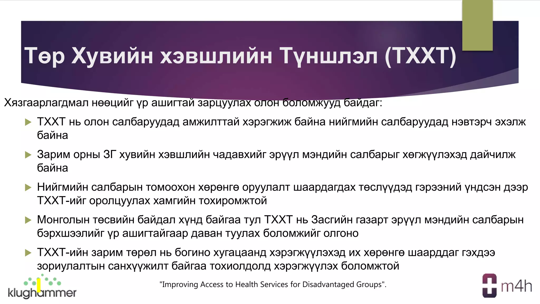 "Improving Access to Health Services for Disadvantaged Groups".
Төр Хувийн хэвшлийн Түншлэл (ТХХТ)
Хязгаарлагдмал нөөцийг үр ашигтай зарцуулах олон боломжууд байдаг:
 ТХХТ нь олон салбаруудад амжилттай хэрэгжиж байна нийгмийн салбаруудад нэвтэрч эхэлж
байна
 Зарим орны ЗГ хувийн хэвшлийн чадавхийг эрүүл мэндийн салбарыг хөгжүүлэхэд дайчилж
байна
 Нийгмийн салбарын томоохон хөрөнгө оруулалт шаардагдах төслүүдэд гэрээний үндсэн дээр
ТХХТ-ийг оролцуулах хамгийн тохиромжтой
 Монголын төсвийн байдал хүнд байгаа тул ТХХТ нь Засгийн газарт эрүүл мэндийн салбарын
бэрхшээлийг үр ашигтайгаар даван туулах боломжийг олгоно
 ТХХТ-ийн зарим төрөл нь богино хугацаанд хэрэгжүүлэхэд их хөрөнгө шаарддаг гэхдээ
зориулалтын санхүүжилт байгаа тохиолдолд хэрэгжүүлэх боломжтой
 