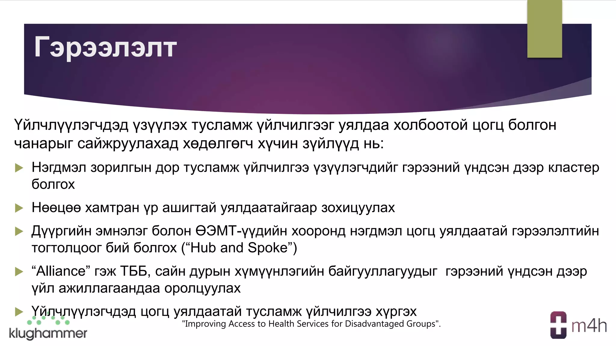 "Improving Access to Health Services for Disadvantaged Groups".
Гэрээлэлт
Үйлчлүүлэгчдэд үзүүлэх тусламж үйлчилгээг уялдаа холбоотой цогц болгон
чанарыг сайжруулахад хөдөлгөгч хүчин зүйлүүд нь:
 Нэгдмэл зорилгын дор тусламж үйлчилгээ үзүүлэгчдийг гэрээний үндсэн дээр кластер
болгох
 Нөөцөө хамтран үр ашигтай уялдаатайгаар зохицуулах
 Дүүргийн эмнэлэг болон ӨЭМТ-үүдийн хооронд нэгдмэл цогц уялдаатай гэрээлэлтийн
тогтолцоог бий болгох (“Hub and Spoke”)
 “Alliance” гэж ТББ, сайн дурын хүмүүнлэгийн байгууллагуудыг гэрээний үндсэн дээр
үйл ажиллагаандаа оролцуулах
 Үйлчлүүлэгчдэд цогц уялдаатай тусламж үйлчилгээ хүргэх
 