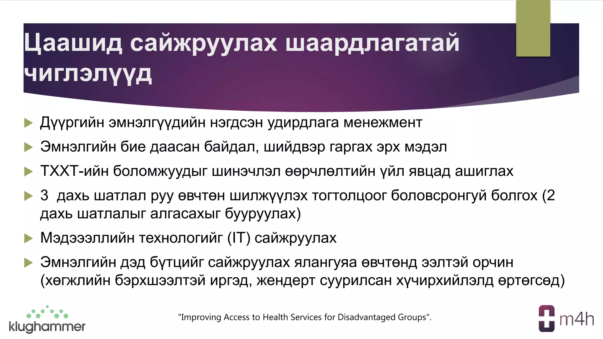 "Improving Access to Health Services for Disadvantaged Groups".
Цаашид сайжруулах шаардлагатай
чиглэлүүд
 Дүүргийн эмнэлгүүдийн нэгдсэн удирдлага менежмент
 Эмнэлгийн бие даасан байдал, шийдвэр гаргах эрх мэдэл
 ТХХТ-ийн боломжуудыг шинэчлэл өөрчлөлтийн үйл явцад ашиглах
 3 дахь шатлал руу өвчтөн шилжүүлэх тогтолцоог боловсронгуй болгох (2
дахь шатлалыг алгасахыг бууруулах)
 Мэдэээллийн технологийг (IT) сайжруулах
 Эмнэлгийн дэд бүтцийг сайжруулах ялангуяа өвчтөнд ээлтэй орчин
(хөгжлийн бэрхшээлтэй иргэд, жендерт суурилсан хүчирхийлэлд өртөгсөд)
 