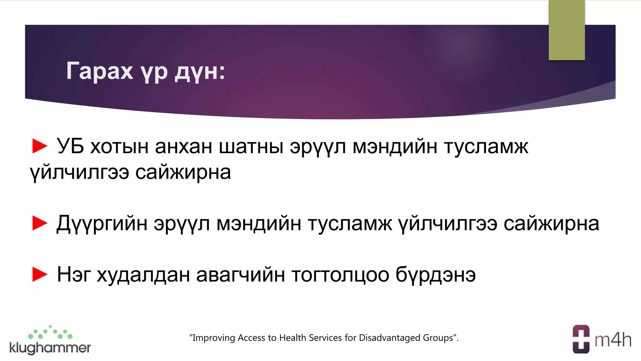 "Improving Access to Health Services for Disadvantaged Groups".
► УБ хотын анхан шатны эрүүл мэндийн тусламж
үйлчилгээ сайжирна
► Дүүргийн эрүүл мэндийн тусламж үйлчилгээ сайжирна
► Нэг худалдан авагчийн тогтолцоо бүрдэнэ
Гарах үр дүн:
 