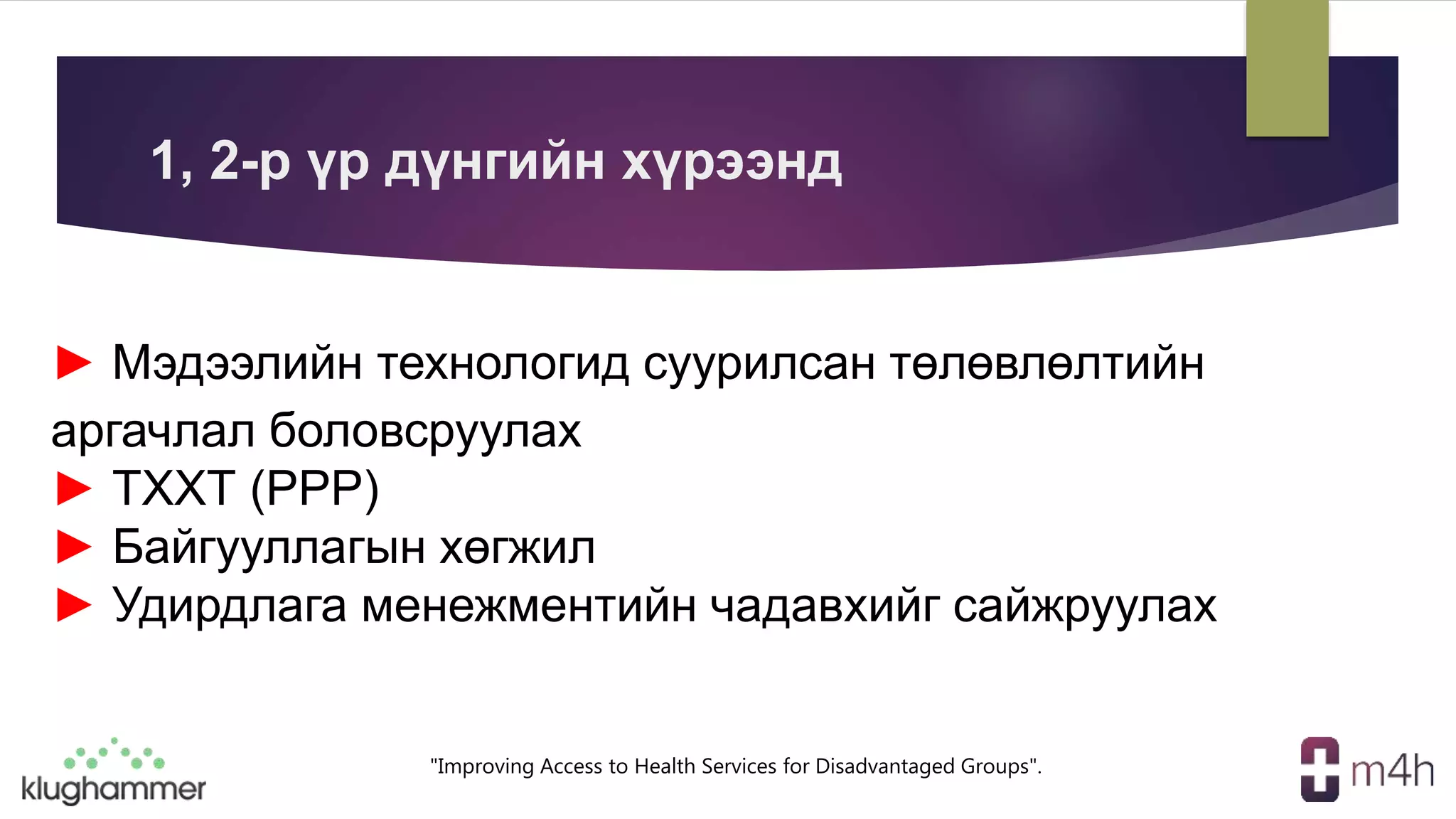 "Improving Access to Health Services for Disadvantaged Groups".
► Мэдээлийн технологид суурилсан төлөвлөлтийн
аргачлал боловсруулах
► ТХХТ (PPP)
► Байгууллагын хөгжил
► Удирдлага менежментийн чадавхийг сайжруулах
1, 2-р үр дүнгийн хүрээнд
 