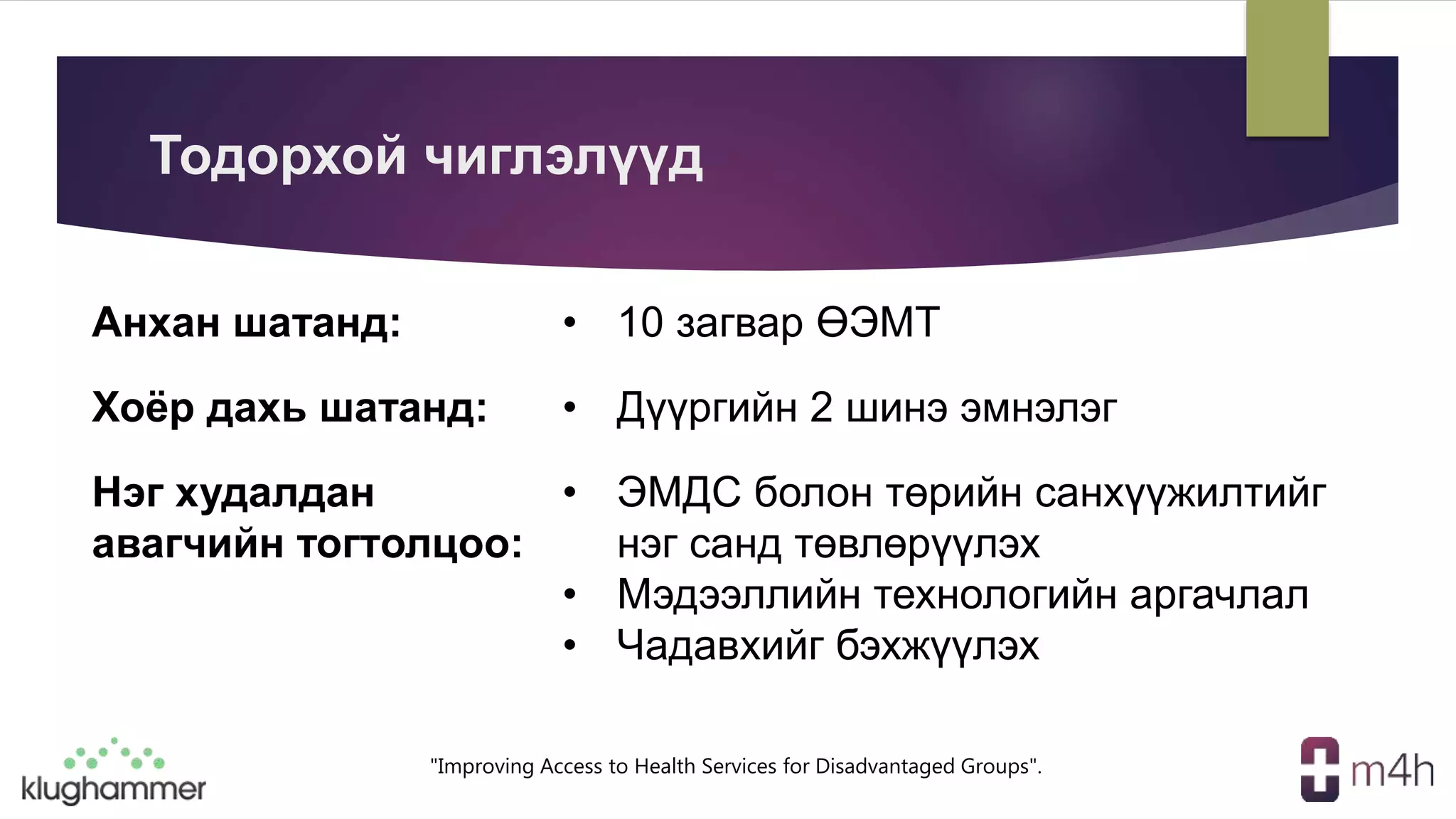 "Improving Access to Health Services for Disadvantaged Groups".
Тодорхой чиглэлүүд
Анхан шатанд: • 10 загвар ӨЭМТ
Хоёр дахь шатанд: • Дүүргийн 2 шинэ эмнэлэг
Нэг худалдан
авагчийн тогтолцоо:
• ЭМДС болон төрийн санхүүжилтийг
нэг санд төвлөрүүлэх
• Мэдээллийн технологийн аргачлал
• Чадавхийг бэхжүүлэх
 