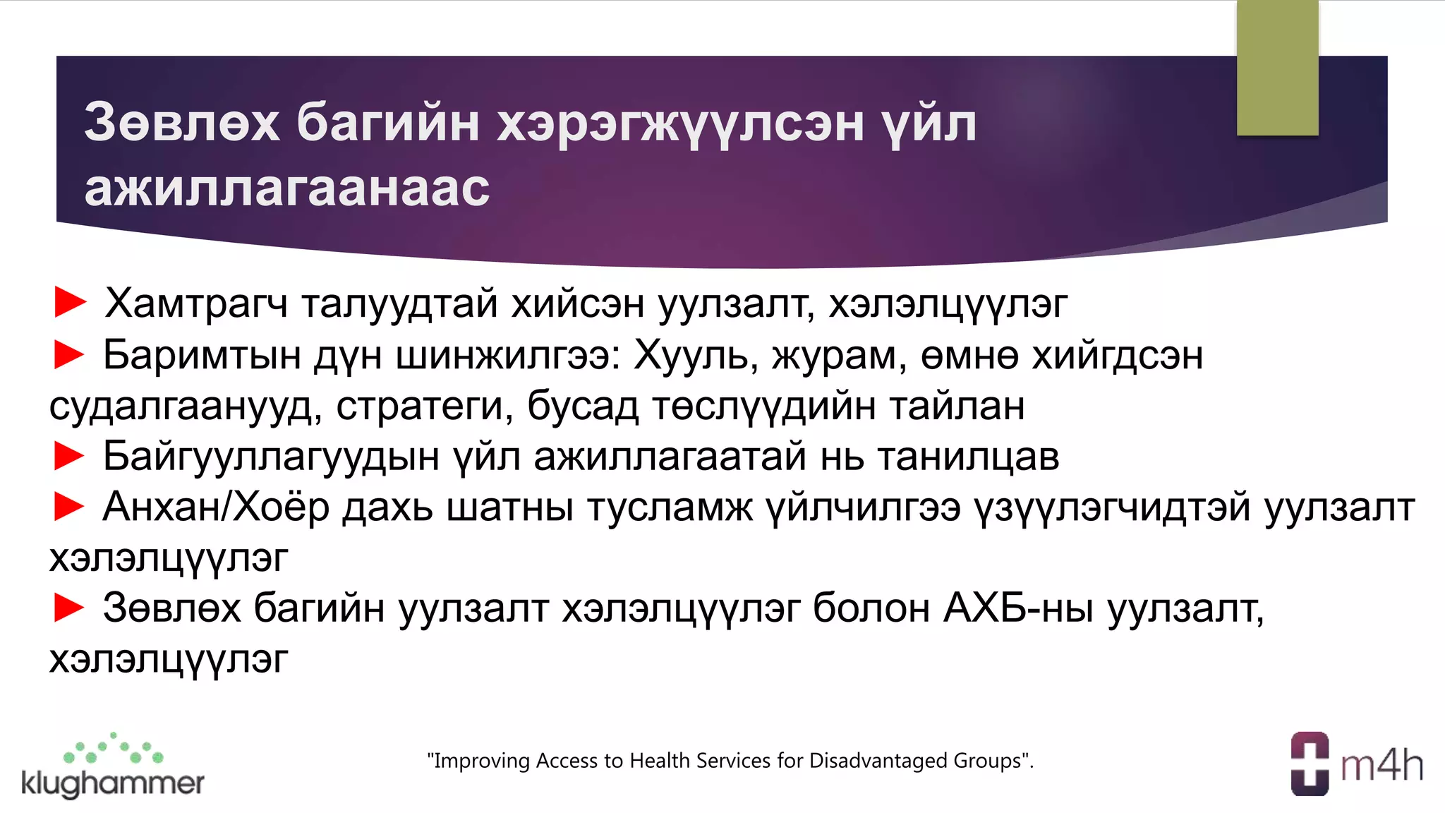 "Improving Access to Health Services for Disadvantaged Groups".
Зөвлөх багийн хэрэгжүүлсэн үйл
ажиллагаанаас
► Хамтрагч талуудтай хийсэн уулзалт, хэлэлцүүлэг
► Баримтын дүн шинжилгээ: Хууль, журам, өмнө хийгдсэн
судалгаанууд, стратеги, бусад төслүүдийн тайлан
► Байгууллагуудын үйл ажиллагаатай нь танилцав
► Анхан/Хоёр дахь шатны тусламж үйлчилгээ үзүүлэгчидтэй уулзалт
хэлэлцүүлэг
► Зөвлөх багийн уулзалт хэлэлцүүлэг болон АХБ-ны уулзалт,
хэлэлцүүлэг
 