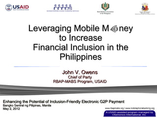 Leveraging Mobile M ney
                         to Increase
                   Financial Inclusion in the
                         Philippines
                                          John V. Owens
                                            Chief of Party
                                      RBAP-MABS Program, USAID




Enhancing the Potential of Inclusion-Friendly Electronic G2P Payment
Bangko Sentral ng Pilipinas, Manila
May 2, 2012
 
