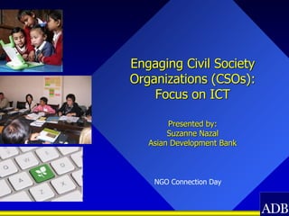 Engaging Civil Society
Organizations (CSOs):
    Focus on ICT

        Presented by:
        Suzanne Nazal
   Asian Development Bank



    NGO Connection Day
 