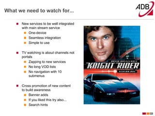 What we need to watch for...

       New services to be well integrated
       with main stream service
            One-device
            Seamless integration
            Simple to use

       TV watching is about channels not
       portals
           Zapping to new services
           No long VOD lists
           No navigation with 10
           submenus

       Cross promotion of new content
       to build awareness
            Banner adds
            If you liked this try also...
            Search hints

                                            11
 