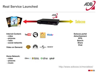 Real Service Launched




  Internet Content:                  Solocoo portal
   - video                           Advertisement
   - pictures                            EPG
   - radio                              Search
   - social networks                     Share
                                         Chat
  Video on Demand:



  Home Network:
  - video
  - pictures
  - music

                        http://www.solocoo.tv/moviebox/
                                                      17
 