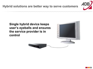 Hybrid solutions are better way to serve customers




    Single hybrid device keeps
    user’s eyeballs and ensures
    the service provider is in
    control




                                                     4
 