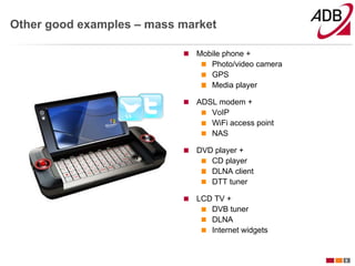 Other good examples – mass market

                             Mobile phone +
                                Photo/video camera
                                GPS
                                Media player

                             ADSL modem +
                                VoIP
                                WiFi access point
                                NAS

                             DVD player +
                                CD player
                                DLNA client
                                DTT tuner

                             LCD TV +
                                DVB tuner
                                DLNA
                                Internet widgets


                                                     5
 