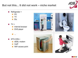 But not this... It did not work – niche market

       Refrigerator +
           PC
           TV
           Etc

       TV +
           Internet browser
           DVD player

           ...

       IPTV STB +
           ADSL modem
           VoIP
           WiFi access point




                                                 6
 